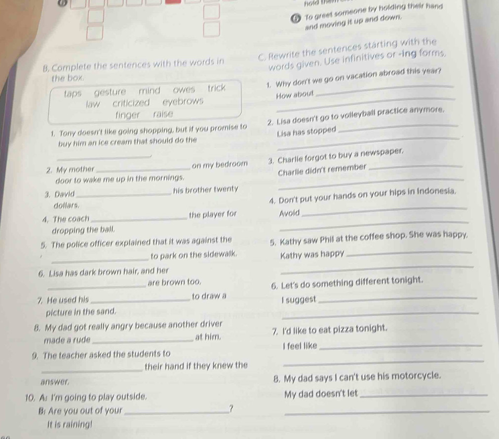hold the 
③ To greet someone by holding their hand 
and moving it up and down. 
C. Rewrite the sentences starting with the 
words given. Use infinitives or -ing forms, 
B. Complete the sentences with the words in 
the box. 
taps gesture mind owes trick 1. Why don't we go on vacation abroad this year? 
law criticized eyebrows How about 
finger raise 
1. Tony doesn't like going shopping, but if you promise to 2. Lisa doesn't go to volleyball practice anymore. 
buy him an ice cream that should do the Lisa has stopped 
2. My mother_ on my bedroom 3. Charlie forgot to buy a newspaper. 
Charlle didn't remember 
door to wake me up in the mornings._ 
3. David_ his brother twenty 
4. Don't put your hands on your hips in Indonesia, 
dollars. 
4. The coach _the player for Avoid 
_ 
dropping the ball. 
_ 
_ 
5. The police officer explained that it was against the 5. Kathy saw Phil at the coffee shop. She was happy. 
_ 
to park on the sidewalk. Kathy was happy 
6. Lisa has dark brown hair, and her 
_ 
_ 
are brown too. 
6. Let's do something different tonight. 
7. He used his _to draw a_ 
picture in the sand. I suggest 
8. My dad got really angry because another driver 
made a rude _at him. 7. I'd like to eat pizza tonight. 
_ 
9. The teacher asked the students to I feel like_ 
_ 
their hand if they knew the 
answer. 8. My dad says I can't use his motorcycle. 
10. A: I'm going to play outside. My dad doesn't let_ 
B: Are you out of your_ 
7 
_ 
It is raining!