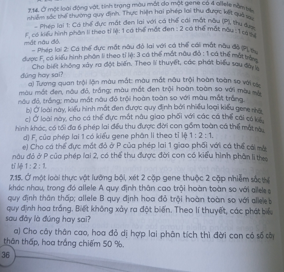 Ở một loài động vật, tính trạng màu mắt do một gene có 4 allele nằm trên
nhiễm sắc thể thường quy định. Thực hiện hai phép lai thu được kết quả sau
- Phép lai 1: Cá thể đực mắt đen lai với cá thể cái mắt nâu (P), thu được
F_1 có kiểu hình phân li theo tỉ lệ: 1 cá thể mắt đen : 2 cá thể mắt nâu : 1 cá thể
mắt nâu đỏ,
- Phép lai 2: Cá thể đực mắt nâu đỏ lai với cá thể cái mắt nâu đỏ (P), thư
được F_1 có kiểu hình phân li theo tỉ lệ: 3 cá thể mắt nâu đỏ : 1 cá thể mắt trắn
Cho biết không xảy ra đột biến. Theo lí thuyết, các phát biểu sau đây là
đúng hay sai?
a) Tương quan trội lặn màu mắt: màu mắt nâu trội hoàn toàn so với cáa
màu mắt đen, nâu đỏ, trắng; màu mắt đen trội hoàn toàn so với màu mắt
nâu đỏ, trắng; màu mắt nâu đỏ trội hoàn toàn so với màu mắt trắng.
b) Ở loài này, kiểu hình mắt đen được quy định bởi nhiều loại kiểu gene nhất
c) Ở loài này, cho cá thể đực mắt nâu giao phối với các cá thể cái có kiểu
hình khác, có tối đa 6 phép lai đều thu được đời con gồm toàn cá thể mắt nàu
d) F_1 của phép lai 1 có kiểu gene phân li theo tỉ lệ 1:2:1.
e) Cho cá thể đực mắt đỏ ở P của phép lai 1 giao phối với cá thể cái mắt
nâu đỏ ở P của phép lai 2, có thể thu được đời con có kiểu hình phân li theo
tỉ lệ 1:2:1.
7.15. Ở một loài thực vật lưỡng bội, xét 2 cặp gene thuộc 2 cặp nhiễm sắc thể
khác nhau, trong đó allele A quy định thân cao trội hoàn toàn so với allele a
quy định thân thấp; allele B quy định hoa đỏ trội hoàn toàn so với allele b
quy định hoa trắng. Biết không xảy ra đột biến. Theo lí thuyết, các phát biểu
sau đây là đúng hay sai?
a) Cho cây thân cao, hoa đỏ dị hợp lai phân tích thì đời con có số cây
thân thấp, hoa trắng chiếm 50 %.
36