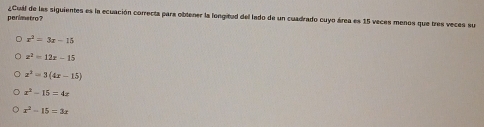 perimetro? ¿Cual de las siguientes es la ecuación correcta para obtener la longitud del lado de un cuadrado cuyo área es 15 veces menos que tres veces su
x^2=3x-15
z^2=12x-15
z^2=3(4x-15)
x^2-15=4x
x^2-15=3x