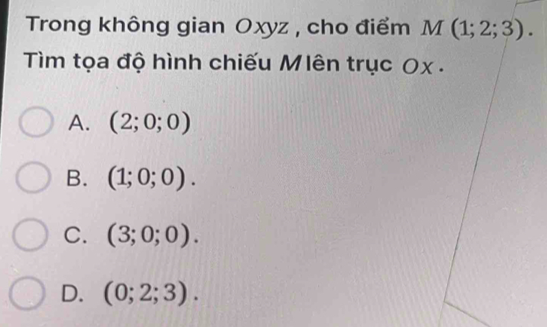 Trong không gian Oxyz , cho điểm M(1;2;3). 
Tìm tọa độ hình chiếu Mlên trục Ox.
A. (2;0;0)
B. (1;0;0).
C. (3;0;0).
D. (0;2;3).