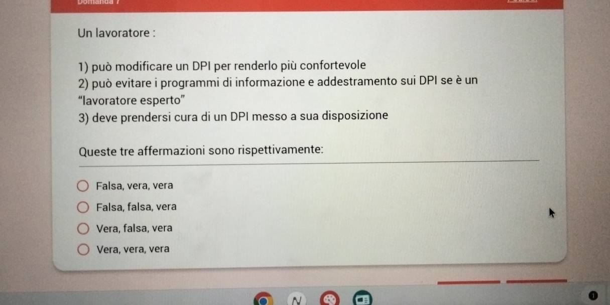 Un lavoratore :
1) può modificare un DPI per renderlo più confortevole
2) può evitare i programmi di informazione e addestramento sui DPI se è un
“lavoratore esperto”
3) deve prendersi cura di un DPI messo a sua disposizione
Queste tre affermazioni sono rispettivamente:
Falsa, vera, vera
Falsa, falsa, vera
Vera, falsa, vera
Vera, vera, vera