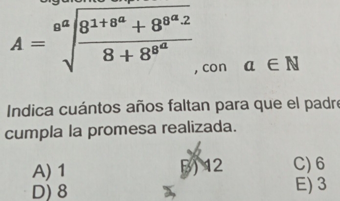 A=sqrt[a^a](frac 8^(1+8^a))8+8^(8^a) a∈ N
, con
Indica cuántos años faltan para que el padre
cumpla la promesa realizada.
A) 1 5 12
C) 6
D) 8
E) 3