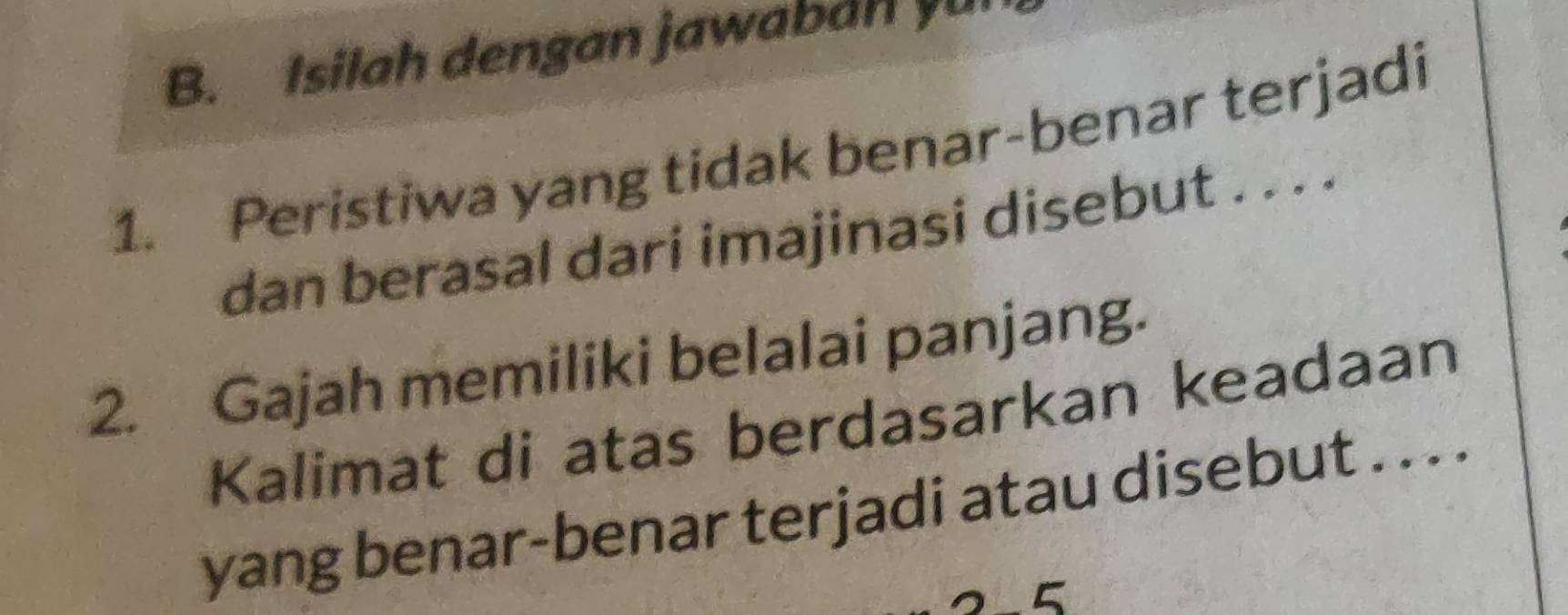 Isilah dengan jawaban yu 
1. Peristiwa yang tidak benar-benar terjadi 
dan berasal dari imajinasi disebut . . . . 
2. Gajah memiliki belalai panjang. 
Kalimat di atas berdasarkan keadaan 
yang benar-benar terjadi atau disebut . . . . 
5