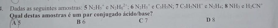 Dadas as seguintes amostras: 5N_2H_5^(+ e N_2)H_6^((2+); 6N_2)H_5^(+ e C_5)H_5N; 7C_5H_5NH^+ e N_2H_4; 8NH_3 e H_2CN^+
Qual destas amostras é um par conjugado ácido/base?
A 5 B 6 C 7 D 8