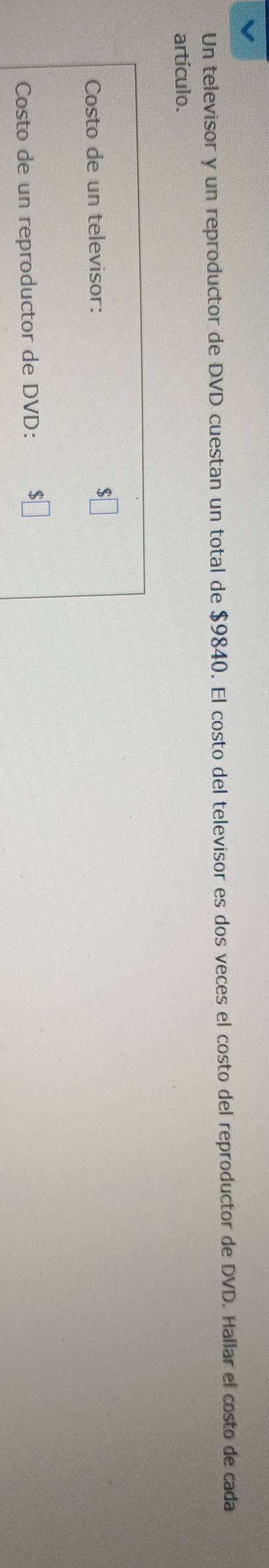 Un televisor y un reproductor de DVD cuestan un total de $9840. El costo del televisor es dos veces el costo del reproductor de DVD. Hallar el costo de cada 
artículo. 
Costo de un televisor: 
Costo de un reproductor de DVD: