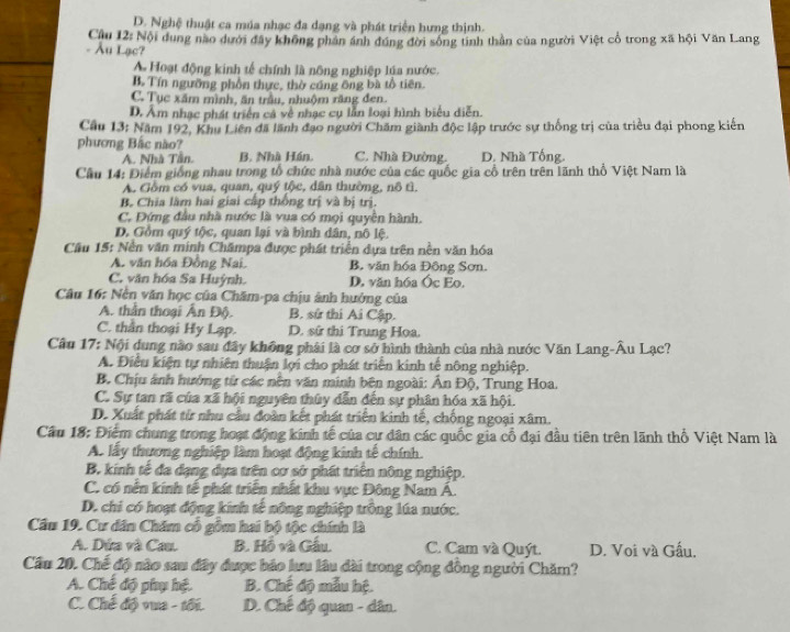 D. Nghệ thuật ca múa nhạc đa dạng và phát triển hưng thịnh.
- Âu Lạc?  Cầu 12: Nội dung nào dưới đây không phần ánh đúng đời sống tinh thần của người Việt cổ trong xã hội Văn Lang
A Hoạt động kinh tế chính là nông nghiệp lýa nước.
B. Tín ngưỡng phần thực, thờ cúng ông bà tổ tiên.
C. Tục xâm mình, ăn trầu, nhuộm răng đen.
D. Âm nhạc phát triển cả về nhạc cụ lẫn loại hình biểu diễn.
Cầu 13: Năm 192, Khu Liên đã lãnh đạo người Chăm giành độc lập trước sự thống trị của triều đại phong kiến
phương Bắc nào? C. Nhà Đường. D. Nhà Tống
A. Nhà Tần. B. Nhà Hán.
Câu 14: Điểm giống nhau trong tổ chức nhà nước của các quốc gia cổ trên trên lãnh thổ Việt Nam là
A. Gồm có vua, quan, quý tộc, dân thường, nô tì,
B. Chia làm hai giai cấp thống trị và bị trị.
C. Đứng đầu nhà nước là vua có mọi quyền hành.
D. Gồm quý tộc, quan lại và bình dân, nô lệ.
Câu 15: Nền văn minh Chămpa được phát triển dựa trên nên văn hóa
A. văn hóa Đồng Nai. B. văn hóa Đông Sơn.
C. văn hóa Sa Huỳnh. D. văn hóa Óc Eo.
Câu 16: Nền văn học của Chăm-pa chịu ảnh hướng của
A. thần thoại Ấn Độ. B. sử thi Ai Cập.
C. thần thoại Hy Lạp. D. sứ thi Trung Hoa.
Câu 17: Nội dung nào sau đây không phải là cơ sở hình thành của nhà nước Văn Lang-Âu Lạc?
A. Điều kiện tự nhiên thuận lợi cho phát triển kinh tế nông nghiệp.
B. Chịu ảnh hướng từ các nền văn minh bên ngoài: Ấn Độ, Trung Hoa.
C. Sự tan rã của xã hội nguyên thủy dẫn đến sự phân hóa xã hội.
D. Xuất phát từ nhu cầu đoàn kết phát triển kinh tế, chống ngoại xâm.
Cầu 18: Điểm chung trong hoạt động kinh tế của cự dân các quốc gia cổ đại đầu tiên trên lãnh thổ Việt Nam là
A. lấy thương nghiệp làm hoạt động kinh tế chính.
B. kinh tế đa dạng dựa trên cơ sở phát triển nông nghiệp.
C. có nền kính tế phát triển nhất khu vực Đông Nam Á.
D. chi có hoạt động kinh tế nông nghiệp trông lúa nước.
Câu 19. Cư dân Chăm cổ gồm hai bộ tộc chính là
A. Dứa và Cau. B. Hồ và Gấu. C. Cam và Quýt. D. Voi và Gấu,
Cầu 20. Chế độ nào sau đây được bảo lưu lâu dài trong cộng đồng người Chăm?
A. Chế độ phụ hệ B. Chế độ mẫu hệ.
C. Chế độ vua - tối. D. Chế độ quan - dân.