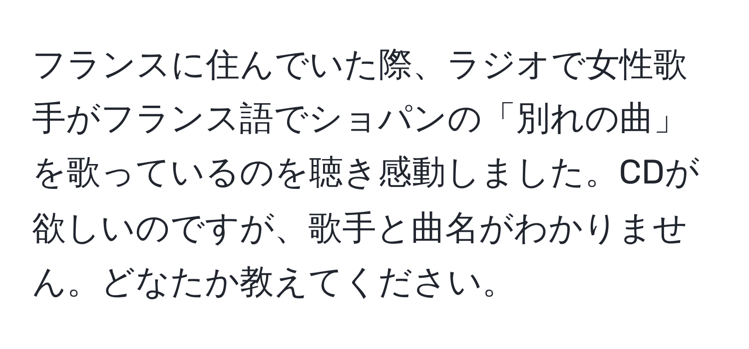 フランスに住んでいた際、ラジオで女性歌手がフランス語でショパンの「別れの曲」を歌っているのを聴き感動しました。CDが欲しいのですが、歌手と曲名がわかりません。どなたか教えてください。