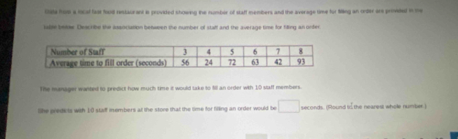 tate from a local fast food restaurant is provided showing the number of staff members and the average time for Ming an order are provided in the 
table below. Describe the association between the number of staff and the average time for filling an order. 
The manager wanted to predict how much time it would take to fll an order with 10 staff members. 
lhe predicts with 10 staff members at the store that the time for filling an order would be □ seconds. (Round tr the nearest whole number.)