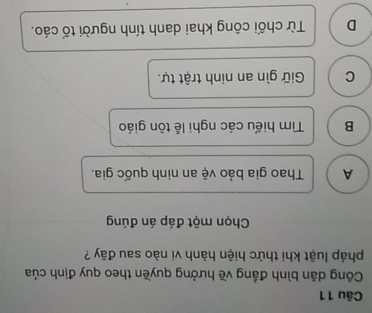 Công dân bình đẳng về hưởng quyền theo quy định của
pháp luật khi thức hiện hành vi nào sau đây ?
Chọn một đáp án đúng
A Thao gia bảo vệ an ninh quốc gia.
B Tìm hiểu các nghi lễ tôn giáo
C Giữ gìn an ninh trật tự.
D Từ chối công khai danh tính người tố cáo.