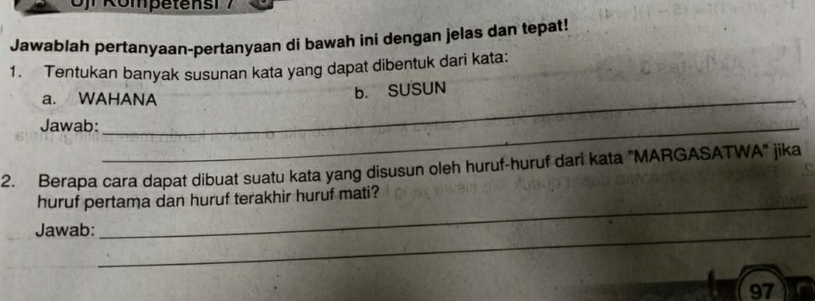 Jawablah pertanyaan-pertanyaan di bawah ini dengan jelas dan tepat! 
1. Tentukan banyak susunan kata yang dapat dibentuk dari kata: 
a. WAHANA 
b. SUSUN 
Jawab:_ 
2. Berapa cara dapat dibuat suatu kata yang disusun oleh huruf-huruf dari kata "MARGASATWA" jika 
huruf pertama dan huruf terakhir huruf mati? 
Jawab:_ 
_ 
97