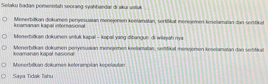 Selaku badan pemerintah seorang syahbandar di akui untuk ....
Menerbitkan dokumen penyesuaian menejemen keelamatan, sertifikat menejemen keselamatan dan sertifikat
keamanan kapal internasional
Menerbitkan dokumen untuk kapal - kapal yang dibangun di wilayah nya
Menerbitkan dokumen penyesuaian menejemen keelamatan, sertifikat menejemen keselamatan dan sertifikat
keamanan kapal nasional
Menerbitkan dokumen keterampilan kepelautan
Saya Tidak Tahu.