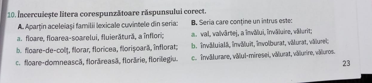 Încercuiește litera corespunzătoare răspunsului corect.
A. Aparţin aceleiași familii lexicale cuvintele din seria: B. Seria care conține un intrus este:
a. floare, floarea-soarelui, fluierătură, a înflori; a. val, valvârtej, a învălui, învăluire, vălurit;
b. floare-de-colț, florar, floricea, florișoară, înflorat; b. învăluială, învăluit, învolburat, vălurat, vălurel;
c. floare-domnească, florăreasă, florărie, florilegiu. c. învălurare, vălul-miresei, vălurat, vălurire, văluros.
23