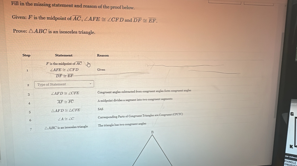 Fill in the missing statement and reason of the proof below. 
Given: F is the midpoint of overline AC, ∠ AFE≌ ∠ CFD and overline DF≌ overline EF. 
Prove: △ ABC is an isosceles triangle. 
Step Statement Reason
F is the midpoint of overline AC
1 ∠ AFE≌ ∠ CFD Given
overline DF≌ overline EF
2 Type of Statement 
3 ∠ AFD≌ ∠ CFE Congruent angles subtracted from congruent angles form congruent angles 
4 overline AF≌ overline FC A midpoint divides a segment into two congruent segments 
5 △ AFD≌ △ CFE SAS 
6 ∠ A≌ ∠ C Corresponding Parts of Congruent Triangles are Congruent (CPCTC) 
G 
7 △ ABC is an isosceles triangle The triangle has two congruent angles 
K 
RIANGLE