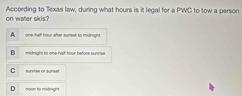 According to Texas law, during what hours is it legal for a PWC to tow a person
on water skis?
A one-half hour after sunset to midnight
B midnight to one-half hour before sunrise
C sunrise or sunset
D noon to midnight