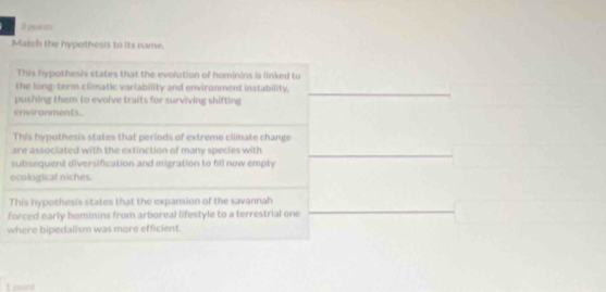 poents 
Match the hypothesis to its name. 
This hypothesis states that the evolution of hominins is linked to 
the long-term climatic variability and environment instability, 
pushing them to evolve traits for surviving shifting 
_ 
environments 
This hypothesis states that periods of extreme climate change 
are associated with the extinction of many species with_ 
subsequent diversification and migration to fill now empty 
ecological niches. 
This hypothesis states that the expansion of the savannah 
forced early hominins from arboreal lifestyle to a terrestrial one 
_ 
where bipedalism was more efficient. 
I pavind