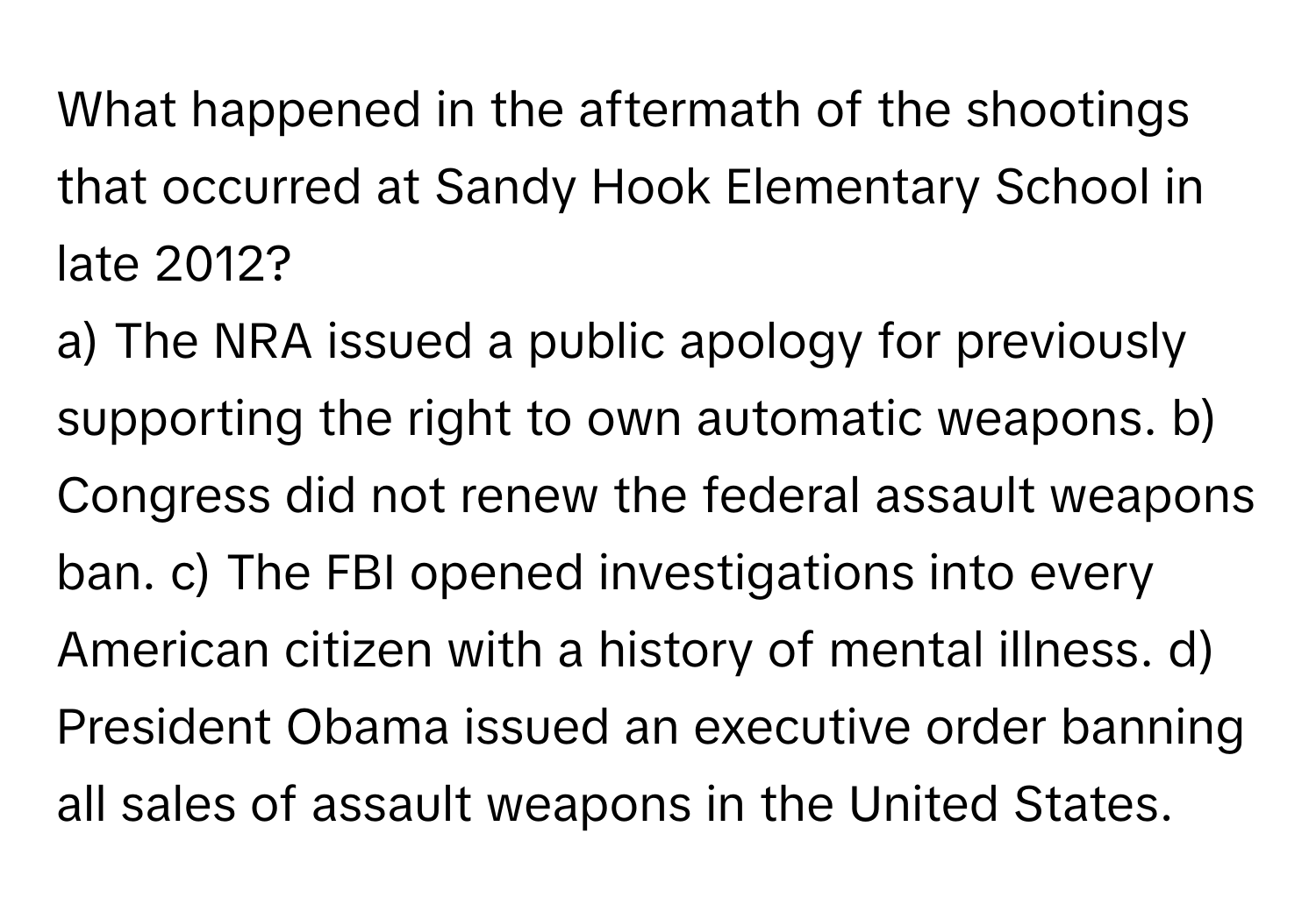 What happened in the aftermath of the shootings that occurred at Sandy Hook Elementary School in late 2012?

a) The NRA issued a public apology for previously supporting the right to own automatic weapons. b) Congress did not renew the federal assault weapons ban. c) The FBI opened investigations into every American citizen with a history of mental illness. d) President Obama issued an executive order banning all sales of assault weapons in the United States.