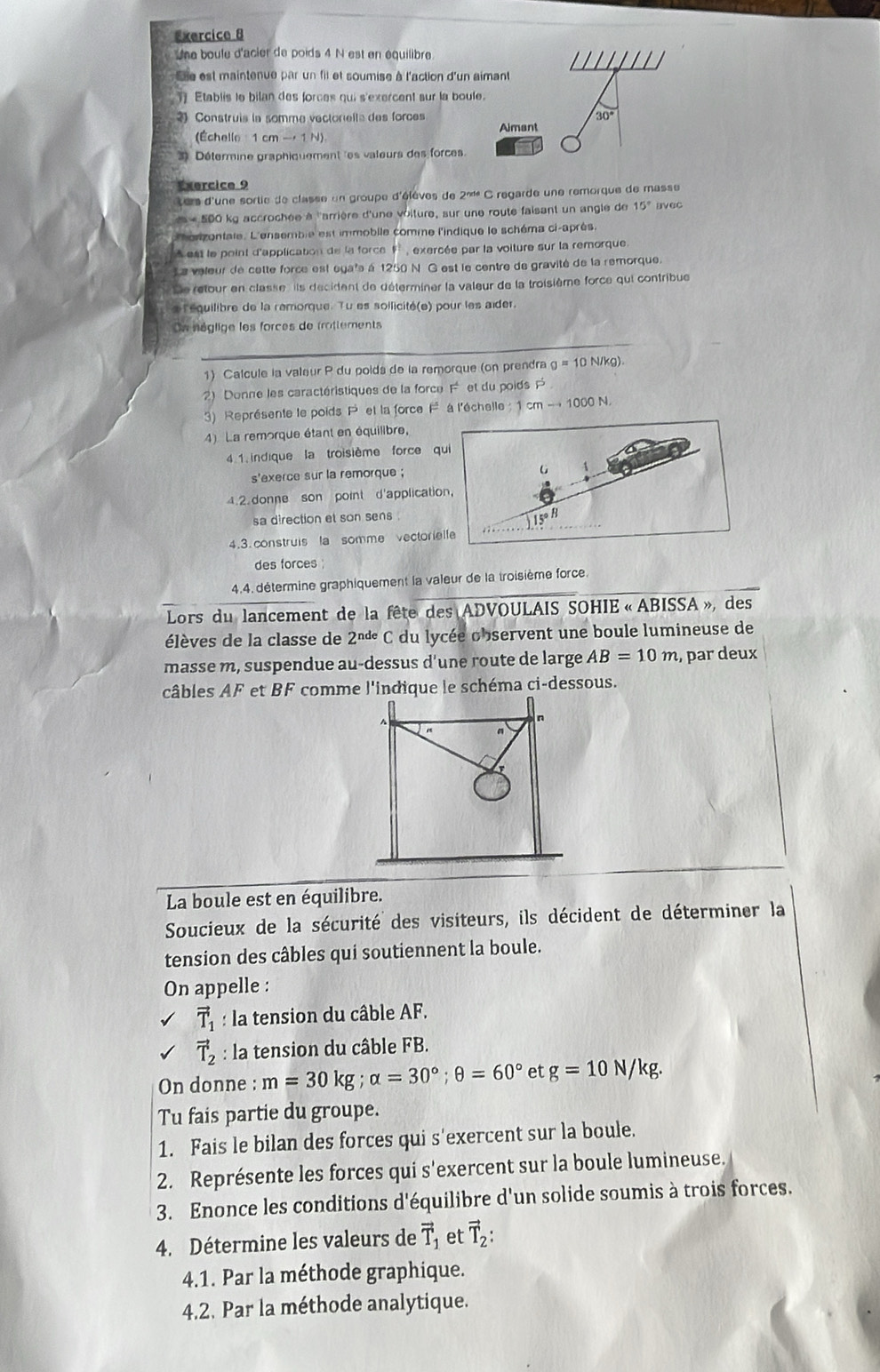 Une boule d'acier de poids 4 N est en équilibre
Ee est maintenue par un fil et soumise à l'action d'un aimant
Etablis le bilan des forces qui s'exercent sur la boule.
Construis la somme vectorella des forces Aimant 30°
(Échelle 1 cmto 1N)
3) Détermine graphiquement les valeurs des forces.
Exercice 9
Lers d'une sortie de classe un groupe d'élèves de 2^(nde) C regarde une remorque de masse
m=500 kg accrochée à ''arrière d'une voiture, sur une route faisant un angle de 15° avec
L'honzontate. L'ensemble est immobile comme l'indique le schéma ci-après,
est le point d'application de la force , exercée par la voiture sur la remorque.
La valeur de cette force est ega's à 1250 N G est le centre de gravité de la remorque.
Ce retour en classe , ils decident de déterminer la valeur de la troisième force qui contribue
léquilibre de la remorque. Tu es sollicité(e) pour les aider.
On néglige les forces de trottements
1) Calcule la valeur P du poids de la remorque (on prendra g=10N/k
2) Donne les caractéristiques de la force Fet du poids 
3) Représente le poids P et la force F° à l'échalle :1cmto 1000N
4) La remorque étant en équilibre,
4. 1. indique la troisième force 
s'exerce sur la remorque ;
4.2. donne son point d'applicat
sa direction et son sens 
4.3. construis la somme vector
des forces 
4.4. détermine graphiquement la valeur de la troisième force.
Lors du lancement de la fête des ADVOULAIS SOHIE . des
élèves de la classe de 2^(nde)C du lycée observent une boule lumineuse de
masse m, suspendue au-dessus d'une route de large AB=10m , par deux
câbles AF et BF comme l'indique le schéma ci-dessous.
n
La boule est en équilibre.
Soucieux de la sécurité des visiteurs, ils décident de déterminer la
tension des câbles qui soutiennent la boule.
On appelle :
vector T_1 : la tension du câble AF.
vector T_2 : la tension du câble FB.
On donne : m=30kg;alpha =30°;θ =60° et g=10N/kg.
Tu fais partie du groupe.
1. Fais le bilan des forces qui s'exercent sur la boule.
2. Représente les forces qui s'exercent sur la boule lumineuse.
3. Enonce les conditions d'équilibre d'un solide soumis à trois forces.
4. Détermine les valeurs de vector T_1 et vector T_2:
4.1. Par la méthode graphique.
4.2. Par la méthode analytique.