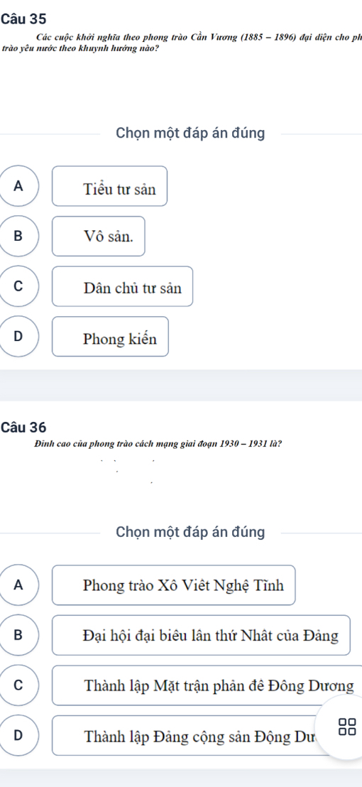 Các cuộc khởi nghĩa theo phong trào Cần Vương (1885 - 1896) đại diện cho ph
trào yêu nước theo khuynh hướng nào?
Chọn một đáp án đúng
A Tiểu tư sản
B Vô sản.
C Dân chủ tư sản
D Phong kiến
Câu 36
Đinh cao của phong trào cách mạng giai đoạn 1930-1931la ?
Chọn một đáp án đúng
A Phong trào Xô Việt Nghệ Tĩnh
B Đại hội đại biêu lân thứ Nhật của Đảng
C Thành lập Mặt trận phản đê Đông Dương
□□
D Thành lập Đảng cộng sản Động Dư