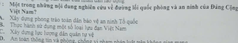 là mnan đân lão động
: Một trong những nội dung nghiên cứu về đường lối quốc phòng và an ninh của Đảng Cộng
Việt Nam?
A Xây dựng phong trào toàn dân bảo vệ an ninh Tổ quốc
B. Thực hành sử dụng một số loại lựu đạn Việt Nam
C. Xây dựng lực lượng dân quân tự vệ
D. An toàn thông tin và phòng, chống vi phạm pháp luật trên không gian mạng