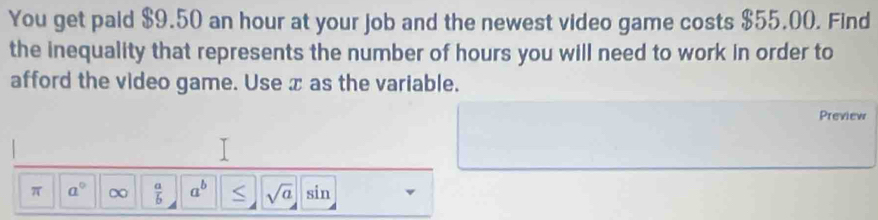 You get paid $9.50 an hour at your job and the newest video game costs $55.00. Find 
the inequality that represents the number of hours you will need to work in order to 
afford the video game. Use æ as the variable. 
Preview 
π a° ∞  a/b  a^b sqrt(a) sin