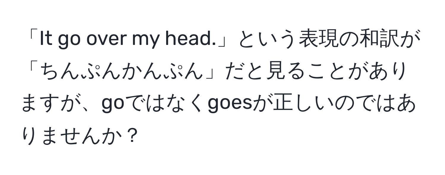 「It go over my head.」という表現の和訳が「ちんぷんかんぷん」だと見ることがありますが、goではなくgoesが正しいのではありませんか？