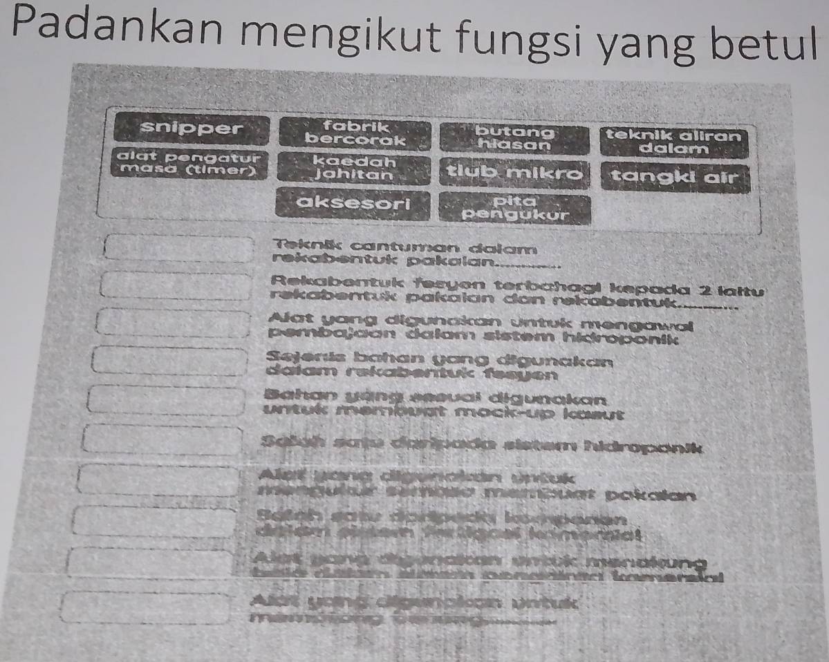 Padankan mengikut fungsi yang betul
fabrik butang knik aliran
snipper bercorak hiasan
dalam
algt pengatur kaedah tlub mikro tangki air
masa (timer) jahitan
aksesori pita
pengukur
Teknik cantuman dalam
rekabentuk pakalan_
Rekabentuk fesyon terbahagi kepada 2 laltu
rekabentuk pakalan dan rekabentuk._
Alat yang digunakan untuk mengawa
pembajaon dalam sistem hidroponik
Sejenis bahan yang digunakan
dalam rekabentuk fesyen
Bahan yạng sesval digunakan
untuk membugt mock-up ksut
Sašah satu daripada sistem hidropanik
a

It pokaian
or