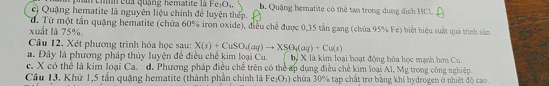 phân chình của quạng hematite là Fe_3O_4. b. Quặng hematite có thể tan trong dung dịch HCl.
c) Quặng hematite là nguyên liệu chính để luyện thép.
d. Từ một tấn quặng hematite (chứa 60% iron oxide), điều chế được 0,35 tấn gang (chứa 95% Fe) biết hiệu suất quá trình sản
xuất là 75%.
Câu 12. Xét phương trình hóa học sau: X(s)+CuSO_4(aq)to XSO_4(aq)+Cu(s)
a. Đây là phương pháp thủy luyện để điều chế kim loại Cu. b, X là kim loại hoạt động hóa học mạnh hơn Cu.
c. X có thể là kim loại Ca. d. Phương pháp điều chế trên có thể áp dụng điều chế kim loại Al, Mg trong công nghiệp.
Câu 13. Khử 1, 5 tấn quặng hematite (thành phần chính là F e_2O_3 chứa 30% tạp chất trơ bằng khí hydrogen ở nhiệt độ cao.