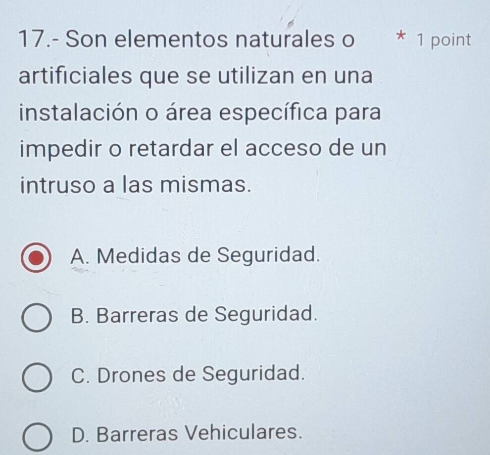 17.- Son elementos naturales o * 1 point
artificiales que se utilizan en una
instalación o área específica para
impedir o retardar el acceso de un
intruso a las mismas.
A. Medidas de Seguridad.
B. Barreras de Seguridad.
C. Drones de Seguridad.
D. Barreras Vehiculares.