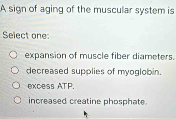 A sign of aging of the muscular system is
Select one:
expansion of muscle fiber diameters.
decreased supplies of myoglobin.
excess ATP.
increased creatine phosphate.