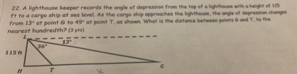 A lighthouse keeper records the angle of depression from the top of a lighthouse with a height of 115
ft to a cargo ship at sea level. As the cargo ship approaches the lighthouse, the angle of depression changes 
from 13° at point G to 49° at point T, as shown. What is the distance between points G and T, to the 
nearest hundredth? (3 pts)
L
13°
36°
115 ft
G
H T