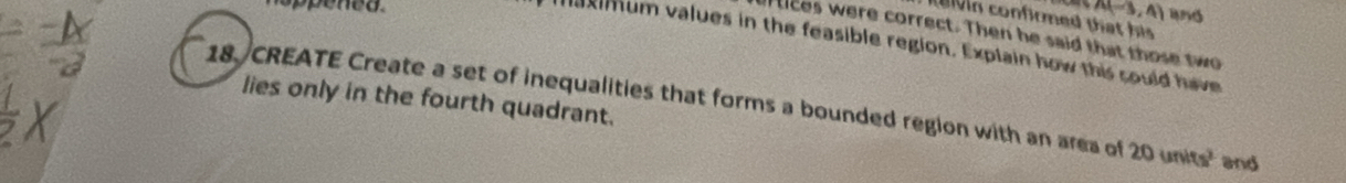 A(-3,4) and 
te n confirmed that his 
ices were correct. Then he said that those two 
maximum values in the feasible region. Explain how this sould have 
lies only in the fourth quadrant. 
18. CREATE Create a set of inequalities that forms a bounded region with an area of 20units^2 and