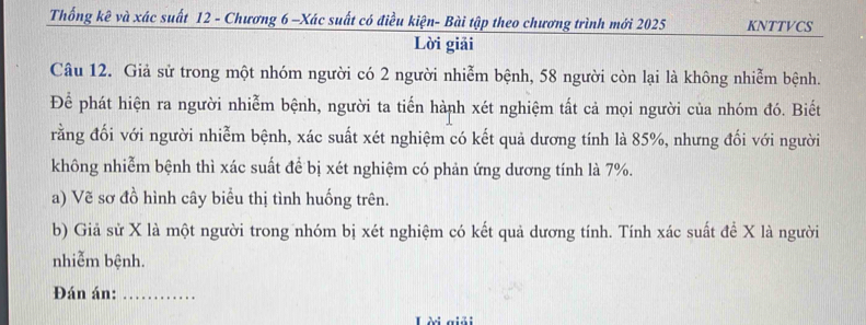 Thống kê và xác suất 12 - Chương 6 -Xác suất có điều kiện- Bài tập theo chương trình mới 2025 KNTTVCS 
Lời giải 
Câu 12. Giả sử trong một nhóm người có 2 người nhiễm bệnh, 58 người còn lại là không nhiễm bệnh. 
Để phát hiện ra người nhiễm bệnh, người ta tiến hành xét nghiệm tất cả mọi người của nhóm đó. Biết 
rằng đối với người nhiễm bệnh, xác suất xét nghiệm có kết quả dương tính là 85%, nhưng đối với người 
không nhiễm bệnh thì xác suất để bị xét nghiệm có phản ứng dương tính là 7%. 
a) Vẽ sơ đồ hình cây biểu thị tình huống trên. 
b) Giả sử X là một người trong nhóm bị xét nghiệm có kết quả dương tính. Tính xác suất để X là người 
nhiễm bệnh. 
Đán án:_