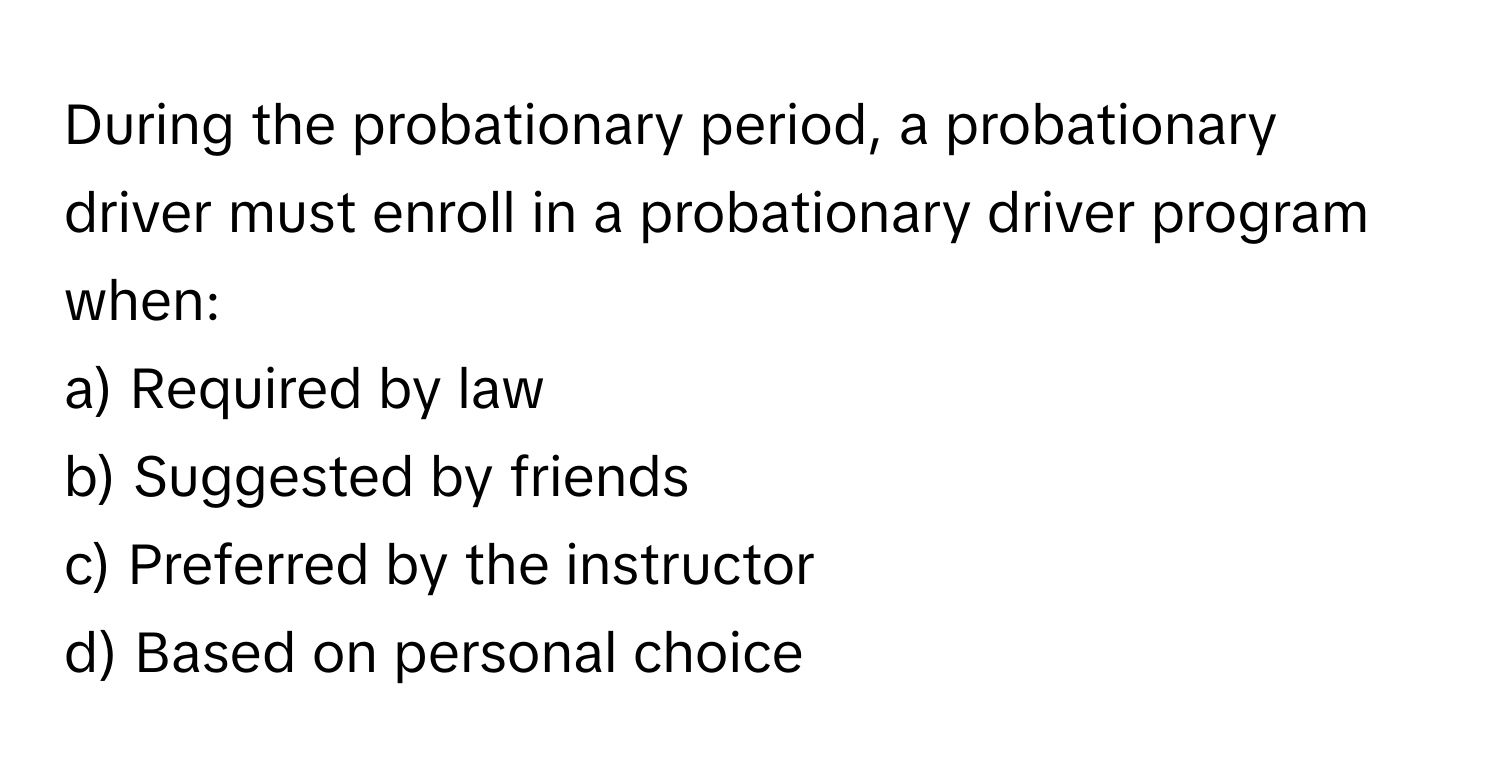 During the probationary period, a probationary driver must enroll in a probationary driver program when:

a) Required by law 
b) Suggested by friends 
c) Preferred by the instructor 
d) Based on personal choice