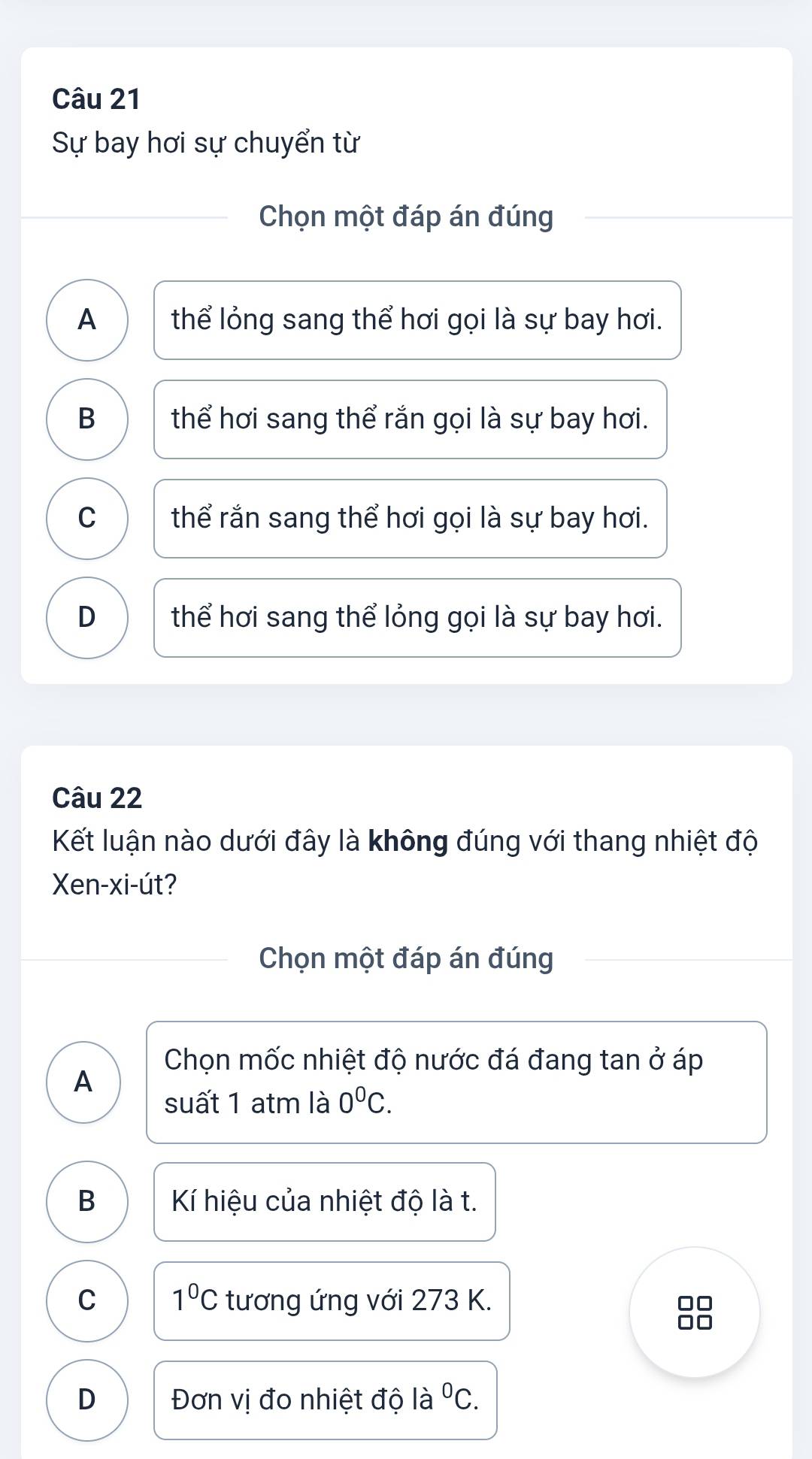 Sự bay hơi sự chuyển từ
Chọn một đáp án đúng
A thể lỏng sang thể hơi gọi là sự bay hơi.
B thể hơi sang thể rắn gọi là sự bay hơi.
C thể rắn sang thể hơi gọi là sự bay hơi.
D thể hơi sang thể lỏng gọi là sự bay hơi.
Câu 22
Kết luận nào dưới đây là không đúng với thang nhiệt độ
Xen-xi-út?
Chọn một đáp án đúng
Chọn mốc nhiệt độ nước đá đang tan ở áp
A
suất 1 atm là 0^0C.
B Kí hiệu của nhiệt độ là t.
C 1°C tương ứng với 273 K.
D Đơn vị đo nhiệt độ là ^0C.