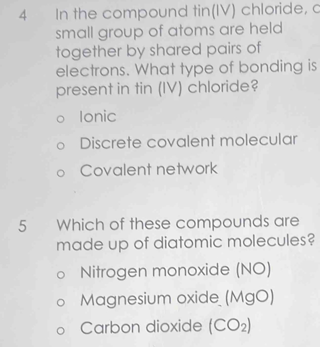 In the compound tin(IV) chloride, c
small group of atoms are held
together by shared pairs of
electrons. What type of bonding is
present in tin (IV) chloride?
Ionic
Discrete covalent molecular
Covalent network
5 Which of these compounds are
made up of diatomic molecules?
Nitrogen monoxide (NO)
Magnesium oxide (MgO)
Carbon dioxide (CO₂)