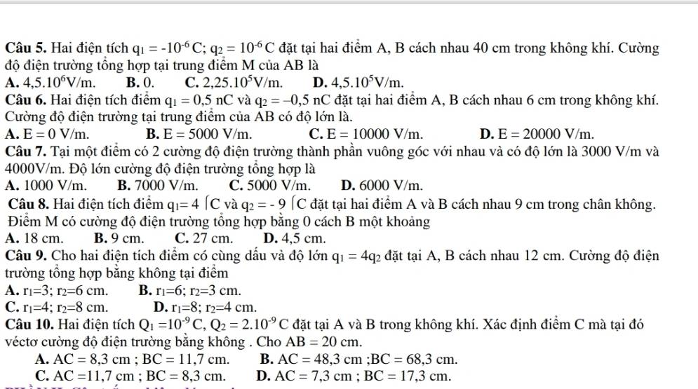 Hai điện tích q_1=-10^(-6)C;q_2=10^(-6)C đặt tại hai điểm A, B cách nhau 40 cm trong không khí. Cường
độ điện trường tổng hợp tại trung điểm M của AB là
A. 4,5.10^6V/m. B. 0. C. 2,25.10^5V/m. D. 4,5.10^5V/m.
Câu 6. Hai điện tích điểm q_1=0,5nC và q_2=-0,5nC đặt tại hai điểm A, B cách nhau 6 cm trong không khí.
Cường độ điện trường tại trung điểm của AB có độ lớn là.
A. E=0V/m. B. E=5000V/m. C. E=10000V/m. D. E=20000V/m.
Câu 7. Tại một điểm có 2 cường độ điện trường thành phần vuông góc với nhau và có độ lớn là 3000 V/m và
4000V/m. Độ lớn cường độ điện trường tổng hợp là
A. 1000 V/m. B. 7000 V/m. C. 5000 V/m. D. 6000 V/m.
Câu 8. Hai điện tích điểm q_1=4(C và q_2=-9[C đặt tại hai điểm A và B cách nhau 9 cm trong chân không.
Điểm M có cường độ điện trường tổng hợp bằng 0 cách B một khoảng
A. 18 cm. B. 9 cm. C. 27 cm. D. 4,5 cm.
Câu 9. Cho hai điện tích điểm có cùng dầu và độ lớn q_1=4q_2 đặt tại A, B cách nhau 12 cm. Cường độ điện
trường tổng hợp bằng không tại điểm
A. r_1=3;r_2=6cm. B. r_1=6;r_2=3cm.
C. r_1=4;r_2=8cm. D. r_1=8;r_2=4cm.
Câu 10. Hai điện tích Q_1=10^(-9)C,Q_2=2.10^(-9)C đặt tại A và B trong không khí. Xác định điểm C mà tại đó
véctơ cường độ điện trường bằng không . Cho AB=20cm.
A. AC=8,3cm;BC=11,7cm. B. AC=48,3cm;BC=68,3cm.
C. AC=11,7cm;BC=8,3cm. D. AC=7,3cm;BC=17,3cm.