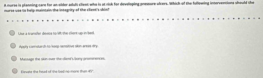 A nurse is planning care for an older adult client who is at risk for developing pressure ulcers. Which of the following interventions should the
nurse use to help maintain the integrity of the client's skin?
Use a transfer device to lift the client up in bed.
Apply cornstarch to keep sensitive skin areas dry.
Massage the skin over the client's bony prominences.
Elevate the head of the bed no more than 45°.