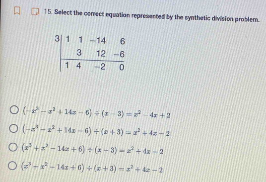 Select the correct equation represented by the synthetic division problem.
(-x^3-x^2+14x-6)/ (x-3)=x^2-4x+2
(-x^3-x^2+14x-6)/ (x+3)=x^2+4x-2
(x^3+x^2-14x+6)/ (x-3)=x^2+4x-2
(x^3+x^2-14x+6)/ (x+3)=x^2+4x-2