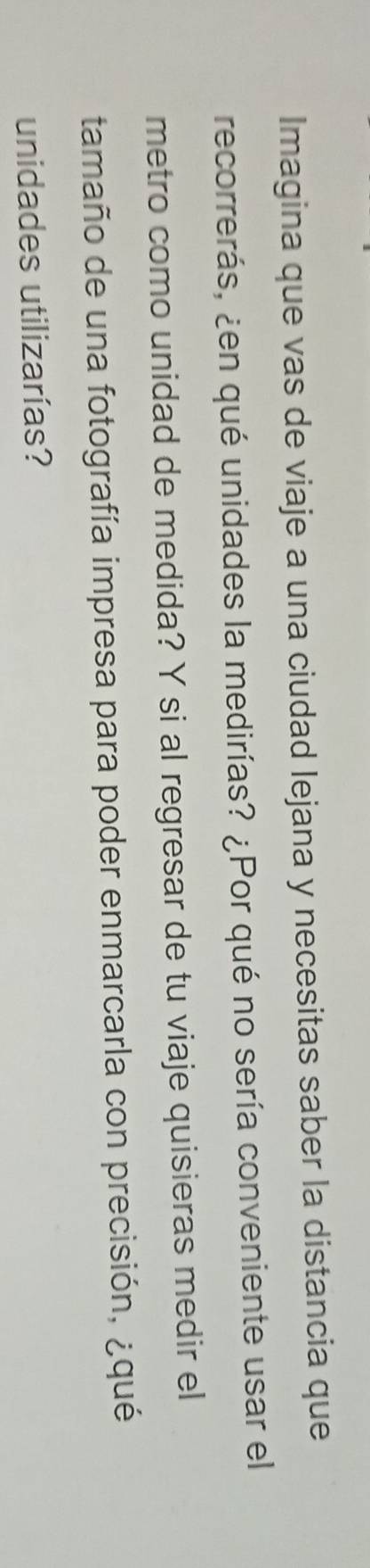 Imagina que vas de viaje a una ciudad lejana y necesitas saber la distancia que 
recorrerás, ¿en qué unidades la medirías? ¿Por qué no sería conveniente usar el 
metro como unidad de medida? Y si al regresar de tu viaje quisieras medir el 
tamaño de una fotografía impresa para poder enmarcarla con precisión, ¿qué 
unidades utilizarías?