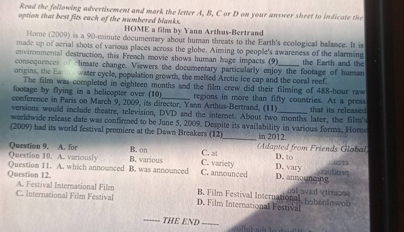 Read the following advertisement and mark the letter A, B, C or D on your answer sheet to indicate the
option that best fits each of the numbered blanks.
HOME a film by Yann Arthus-Bertrand
Home (2009) is a 90-minute documentary about human threats to the Earth's ecological balance. It is
made up of aerial shots of various places across the globe. Aiming to people's awareness of the alarming
environmental destruction, this French movie shows human huge impacts (9) the Earth and the
consequences of climate change. Viewers the documentary particularly enjoy the footage of human
origins, the Earth's water cycle, population growth, the melted Arctic ice cap and the coral reef.
The film was completed in eighteen months and the film crew did their filming of 488-hour raw
footage by flying in a helicopter over (10) regions in more than fifty countries. At a press
conference in Paris on March 9, 2009, its director, Yann Arthus-Bertrand, (11) that its released
versions would include theatre, television, DVD and the internet. About two months later, the film's
worldwide release date was confirmed to be June 5, 2009. Despite its availability in various forms, Home
(2009) had its world festival premiere at the Dawn Breakers (12)_ in 2012.
(Adapted from Friends Global)
Question 9. A. for B. on C. at D. to
Question 10. A. variously B. various C. variety D. vary clouborq
Question 11. A. which announced B. was announced C. announced D. announcing
Question 12.
A. Festival International Film
bɔl ɔvɛd Vɔs2
B. Film Festival International bobsolnwob
C. International Film Festival D. Film International Festival
_THE END_