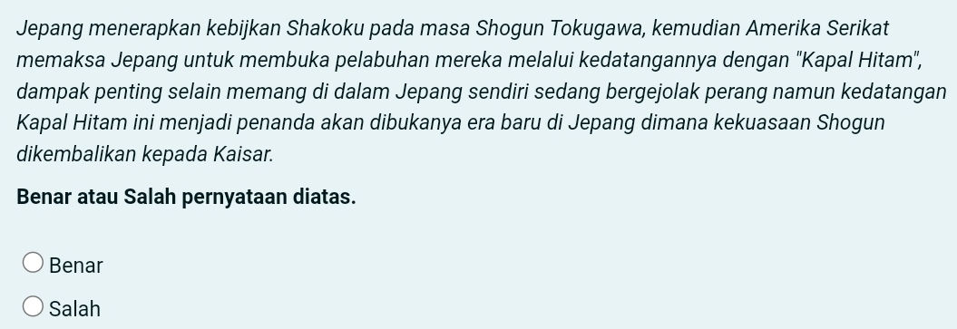 Jepang menerapkan kebijkan Shakoku pada masa Shogun Tokugawa, kemudian Amerika Serikat
memaksa Jepang untuk membuka pelabuhan mereka melalui kedatangannya dengan "Kapal Hitam",
dampak penting selain memang di dalam Jepang sendiri sedang bergejolak perang namun kedatangan
Kapal Hitam ini menjadi penanda akan dibukanya era baru di Jepang dimana kekuasaan Shogun
dikembalikan kepada Kaisar.
Benar atau Salah pernyataan diatas.
Benar
Salah