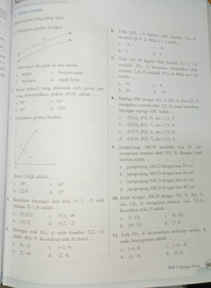 Pihan Ganda
saah sochan yong palting tepar.
Phankan gambar beríkut.
6. Tirk Q(x-1) digeser olch translasi Tịa, θ) a+b xlalsh
menjadí Q(-4,2) Ni V
a. -9 C. -6
b. 3 d. 6
7、Tink A(0,8) digeser olch trandas T_1(-2,-3)
K Hubungan dua garís dí atas adalah ....
menjadí ,f(x,y) kemudian dilanjutkan olch
translasi T_2(4,5)
a. sqajar c. berpotongan menjadi f(a,b) Núnú
adalah
A. berimpit d. tegak lurus _ ax+by
a. Q C. 8
2 Salut terkecıl yang dibentuk oloh jarum jam h overline SS d. -47
yyng menunjukkan puku (M,(x) adalah ....
8. Segitiga ABC dengan 4(1,1),8(1,4),dx
a 30° C. 90° C(3,2)
mengalami translasi oleh T(2, 3), maka koordinat
(x)^2 d. 120°
bayangan segitiga ABC adalah ,,,,
J. Perhatıkan gambar beríkut, a. A(3,4),B(5,5) , an C(3,7)
b. A(3,4),B(3,7) dan C(5,5)
C. A'(3,7),B'(3,4) , dan C(5,5)
d. A(5,5),B(3,7), dan C(3,4)
9. Jajargenjang ABCD memiliki huas 20 cm^2
mengalami translasí olch T(2,3). Bangun hasil
translasi adalah ....
a.  jajargenjang ABCD dengan luas 20cm^2
Besar ∠ SQR adalah
b. jajargenjang ABCD dengan luas 40cm^2
λ 18° C. 30°
c. jajargenjang ABCD dengan luas 60 cm^2
h. 22.5° d. 72°
d. jajargenjang ABCD dengan luas 80cm^2
4. Koordinat bayangan dari titik A(-1,-2) oleh 10. Belah ketupat ABCD dengan A(0,5),B(3,9),
dan C(6,5) mengalami translasi oleh T(4,5).
translasi T(-1,4) adalah ....
Koordinat titik D' adalah ....
A(-2,2) C. A'(1,-8) (7,13) c. (4,10)
a.
b. A'(0,2) d. A'(2,-2) d. (7,6)
b. (10,10)
5. Bayangan titik B(x,y) oleh translasí T(2,-1) P(4,4) dicerminkan terhadap sumbu X,
11.Titik
actalah B'(0,3). Koordinat titik B adalah ....
maka bayangannya adalah ....
(8,-3) C. (-2,4)
a. (-4,4) C. (-4,-4)
h (2,-4) d. (2,4)
b. (4,-4) d. (4,0)
Bab ö Bangun Datar 163