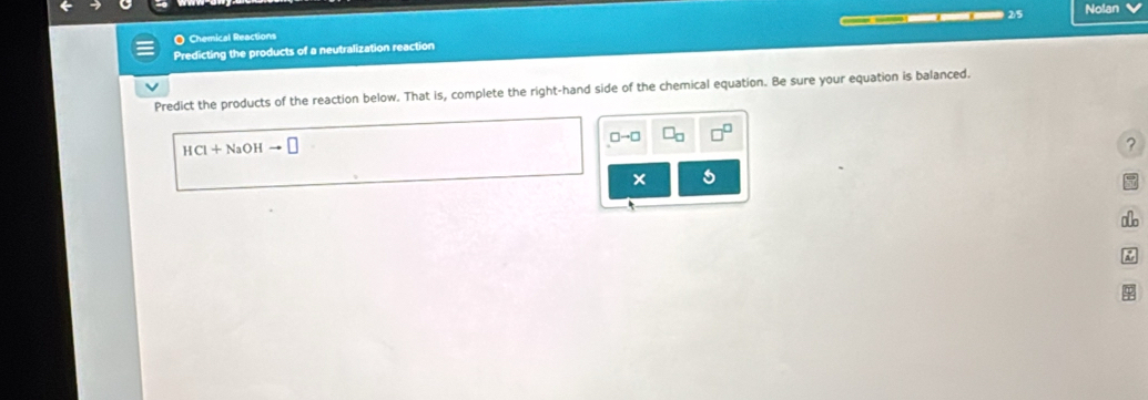 Chemical Reactions —— 25
Nolan 
Predicting the products of a neutralization reaction 
Predict the products of the reaction below. That is, complete the right-hand side of the chemical equation. Be sure your equation is balanced.
□ to □ □ _□ 
HCl+NaOHto □
? 
Ar