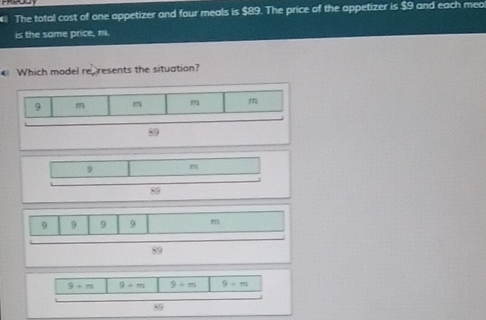 The total cost of one appetizer and four meals is $89. The price of the appetizer is $9 and each mea 
is the same price, m. 
Which model re resents the situation?
9
m
89
9 9 9 9 m
89
9+m 9+m 9+m 9-m
89