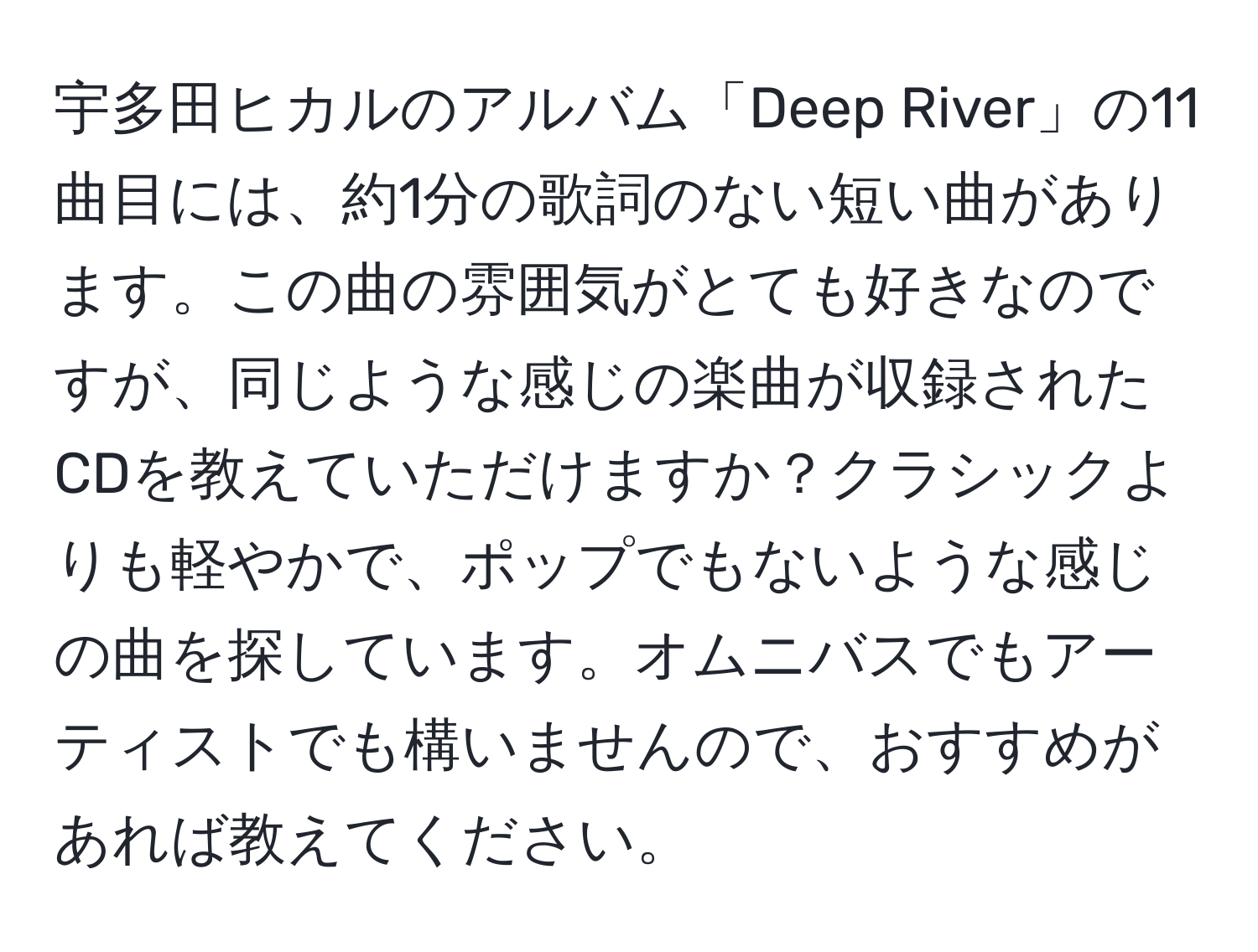 宇多田ヒカルのアルバム「Deep River」の11曲目には、約1分の歌詞のない短い曲があります。この曲の雰囲気がとても好きなのですが、同じような感じの楽曲が収録されたCDを教えていただけますか？クラシックよりも軽やかで、ポップでもないような感じの曲を探しています。オムニバスでもアーティストでも構いませんので、おすすめがあれば教えてください。