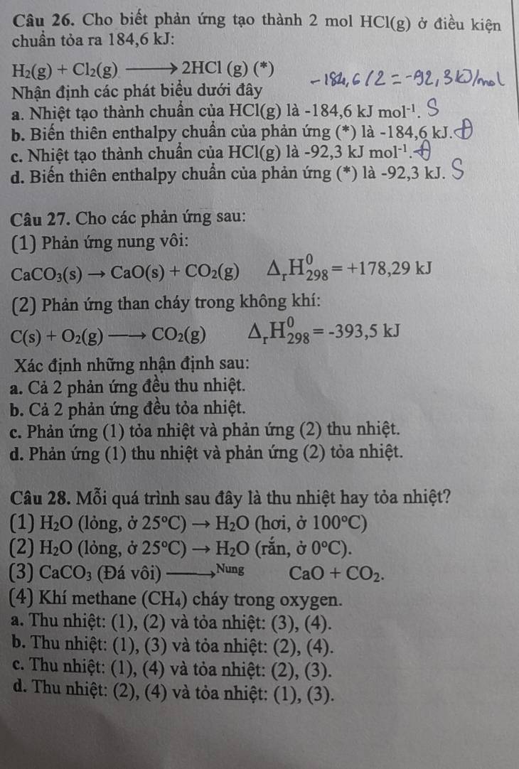 Cho biết phản ứng tạo thành 2 mol HCl(g) ở điều kiện
chuần tỏa ra 184,6 kJ:
H_2(g)+Cl_2(g)to 2HCl(g)(*)
Nhận định các phát biểu dưới đây
a. Nhiệt tạo thành chuẩn của I -ICl(g)1a-184.6k. mol^(-1)
b. Biến thiên enthalpy chuẩn của phản ứng (*) là -184,6 kJ.
c. Nhiệt tạo thành chuẩn của HCl(g) a-92,3kJ mol^(-1)
d. Biến thiên enthalpy chuẩn của phản ứng (*) là -92,3 kJ.
Câu 27. Cho các phản ứng sau:
(1) Phản ứng nung vôi:
CaCO_3(s)to CaO(s)+CO_2(g) △ _rH_(298)^0=+178,29kJ
(2) Phản ứng than cháy trong không khí:
C(s)+O_2(g)to CO_2(g) △ _rH_(298)^0=-393,5kJ
Xác định những nhận định sau:
a. Cả 2 phản ứng đều thu nhiệt.
b. Cả 2 phản ứng đều tỏa nhiệt.
c. Phản ứng (1) tỏa nhiệt và phản ứng (2) thu nhiệt.
d. Phản ứng (1) thu nhiệt và phản ứng (2) tỏa nhiệt.
Câu 28. Mỗi quá trình sau đây là thu nhiệt hay tỏa nhiệt?
(1) H_2O (lỏng, ở 25°C)to H_2O (hơi, ở 100°C)
(2) H_2O (lỏng, ở 25°C)to H_2O (rắn, ở 0°C).
(3) CaCO_3 (Đá vôi) ——Nung CaO+CO_2.
(4) Khí methane (CH₄) cháy trong oxygen.
a. Thu nhiệt: (1), (2) và tỏa nhiệt: (3), (4).
b. Thu nhiệt: (1), (3) và tỏa nhiệt: (2), (4).
c. Thu nhiệt: (1), (4) và tỏa nhiệt: (2), (3).
d. Thu nhiệt: (2), (4) và tỏa nhiệt: (1), (3).