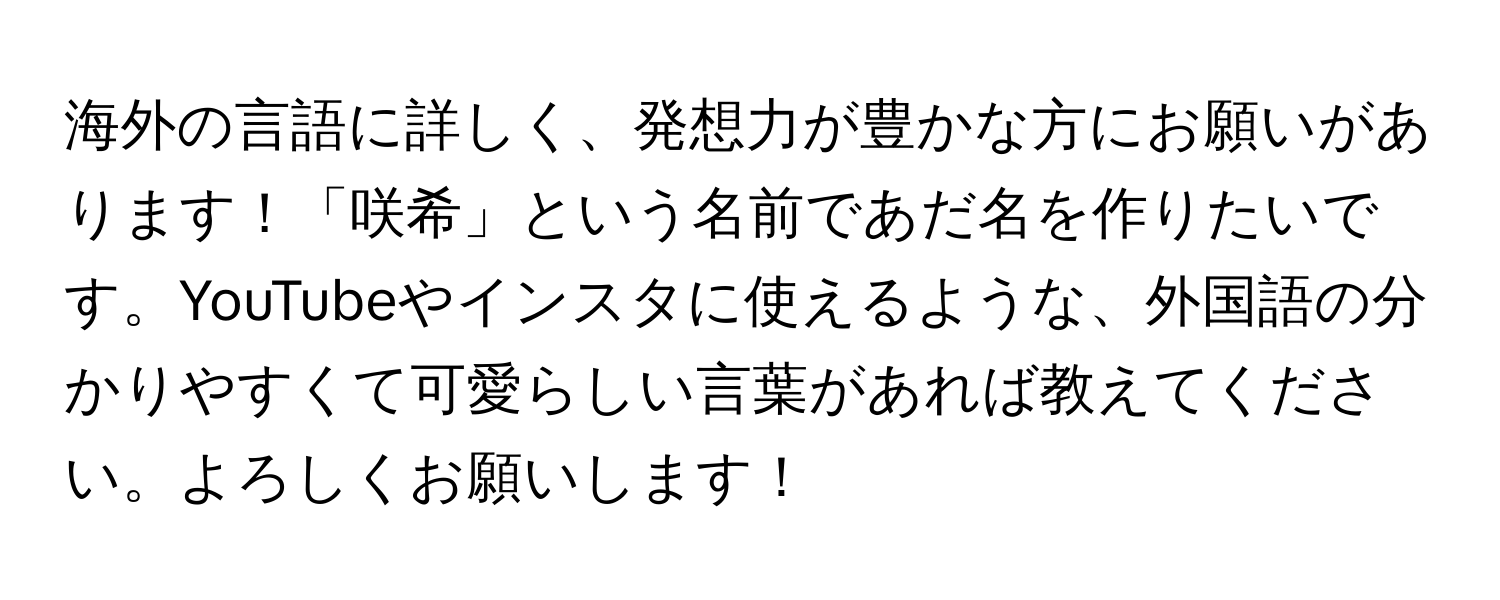 海外の言語に詳しく、発想力が豊かな方にお願いがあります！「咲希」という名前であだ名を作りたいです。YouTubeやインスタに使えるような、外国語の分かりやすくて可愛らしい言葉があれば教えてください。よろしくお願いします！