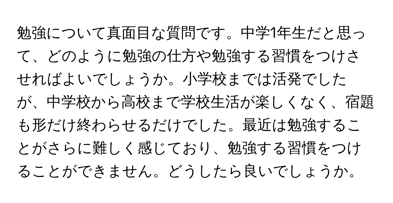 勉強について真面目な質問です。中学1年生だと思って、どのように勉強の仕方や勉強する習慣をつけさせればよいでしょうか。小学校までは活発でしたが、中学校から高校まで学校生活が楽しくなく、宿題も形だけ終わらせるだけでした。最近は勉強することがさらに難しく感じており、勉強する習慣をつけることができません。どうしたら良いでしょうか。