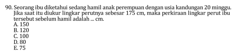 Seorang ibu diketahui sedang hamil anak perempuan dengan usia kandungan 20 minggu.
Jika saat itu diukur lingkar perutnya sebesar 175 cm, maka perkiraan lingkar perut ibu
tersebut sebelum hamil adalah ... cm.
A. 150
B. 120
C. 100
D. 80
E. 75