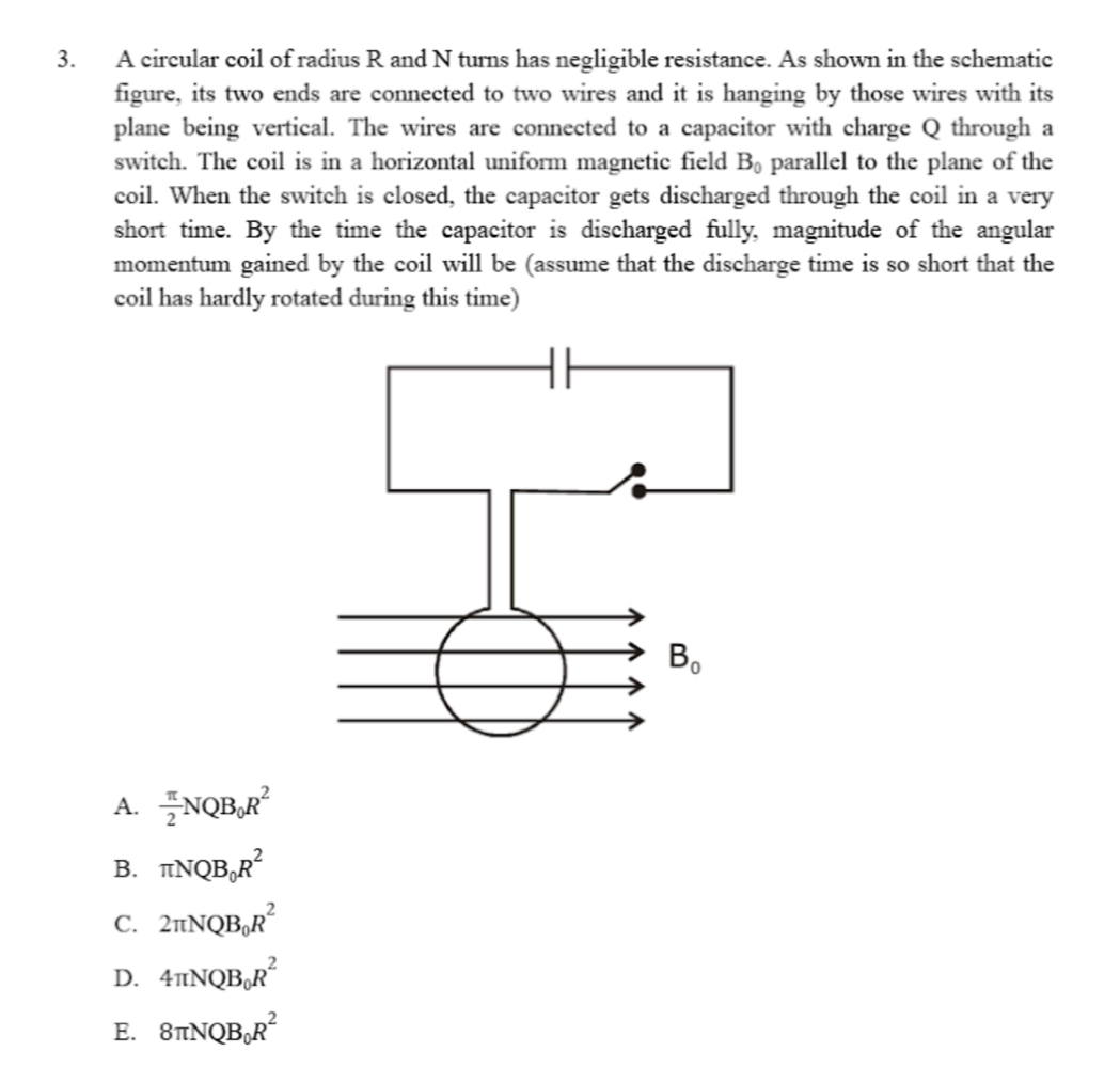 A circular coil of radius R and N turns has negligible resistance. As shown in the schematic
figure, its two ends are connected to two wires and it is hanging by those wires with its
plane being vertical. The wires are connected to a capacitor with charge Q through a
switch. The coil is in a horizontal uniform magnetic field B_0 parallel to the plane of the
coil. When the switch is closed, the capacitor gets discharged through the coil in a very
short time. By the time the capacitor is discharged fully, magnitude of the angular
momentum gained by the coil will be (assume that the discharge time is so short that the
coil has hardly rotated during this time)
A.  π /2 NQB_0R^2
B. π NQB_0R^2
C. 2π NQB_0R^2
D. 4π NQB_0R^2
E. 8π NQB_0R^2